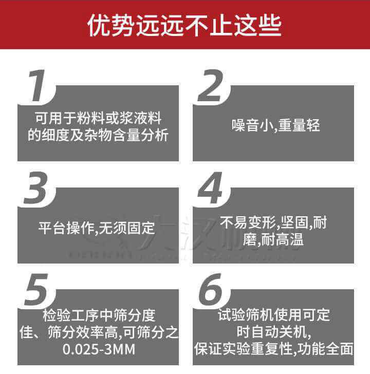 試驗篩優勢：1，可用于粉料或漿液料的細度及雜物含量分析。2，噪音小，重量輕。3，平臺操作，無須固定。4，不易變形，堅固，耐磨，耐高溫。5，檢驗工序中篩分度佳，篩分效率高，可篩分之0.025-3MM6，試驗篩機使用可定時自動關機保證實驗重復性，功能全面。